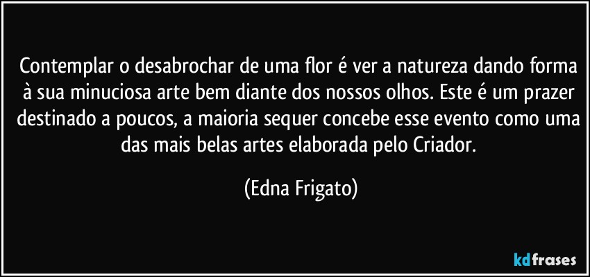 Contemplar o desabrochar de uma flor é ver a natureza dando forma à sua minuciosa arte bem diante dos nossos olhos. Este é um prazer destinado a poucos, a maioria sequer concebe esse evento como uma das mais belas artes elaborada pelo Criador. (Edna Frigato)