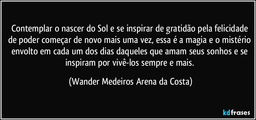 Contemplar o nascer do Sol e se inspirar de gratidão pela felicidade de poder começar de novo mais uma vez, essa é a magia e o mistério envolto em cada um dos dias daqueles que amam seus sonhos e se inspiram por vivê-los sempre e mais. (Wander Medeiros Arena da Costa)