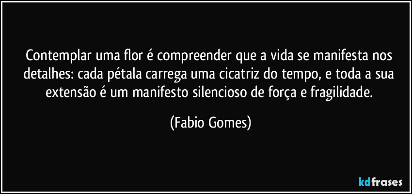 Contemplar uma flor é compreender que a vida se manifesta nos detalhes: cada pétala carrega uma cicatriz do tempo, e toda a sua extensão é um manifesto silencioso de força e fragilidade. (Fabio Gomes)