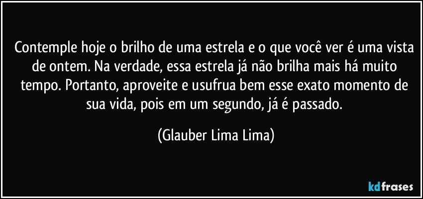 Contemple hoje o brilho de uma estrela e o que você ver é uma vista de ontem. Na verdade, essa estrela já não brilha mais há muito tempo. Portanto, aproveite e usufrua bem esse exato momento de sua vida, pois em um segundo, já é passado. (Glauber Lima Lima)