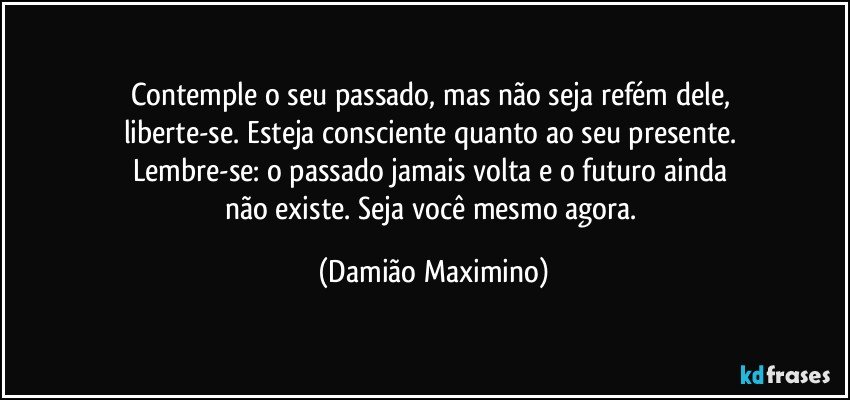 Contemple o seu passado, mas não seja refém dele, 
liberte-se. Esteja consciente quanto ao seu presente. 
Lembre-se: o passado jamais volta e o futuro ainda 
não existe. Seja você mesmo agora. (Damião Maximino)