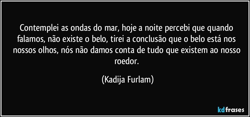 Contemplei as ondas do mar,  hoje a noite percebi  que quando falamos, não  existe o belo, tirei a conclusão  que o belo está  nos nossos olhos, nós  não  damos conta  de tudo que existem  ao nosso roedor. (Kadija Furlam)