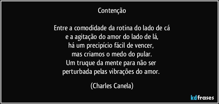 Contenção

Entre a comodidade da rotina do lado de cá
e a agitação do amor do lado de lá,
há um precipício fácil de vencer, 
mas criamos o medo do pular.
Um truque da mente para não ser 
perturbada pelas vibrações do amor. (Charles Canela)