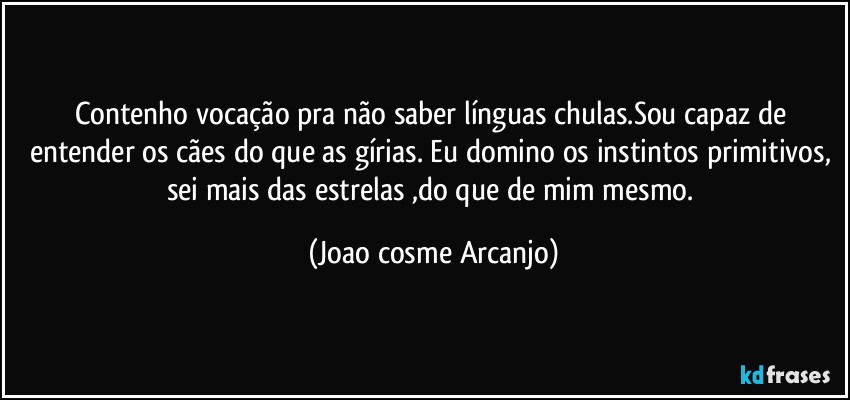 Contenho vocação pra não saber línguas chulas.Sou capaz de entender os cães do que as gírias. Eu domino os instintos primitivos, sei mais das estrelas ,do que de mim mesmo. (Joao cosme Arcanjo)