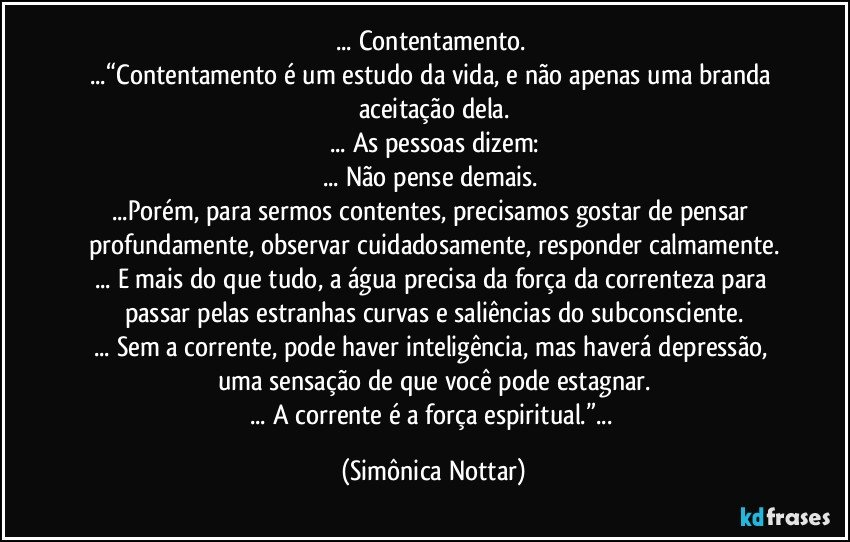 ... Contentamento. 
...“Contentamento é um estudo da vida, e não apenas uma branda aceitação dela.
... As pessoas dizem:
... Não pense demais. 
...Porém, para sermos contentes, precisamos gostar de pensar profundamente, observar cuidadosamente, responder calmamente.
... E mais do que tudo, a água precisa da força da correnteza para passar pelas estranhas curvas e saliências do subconsciente.
... Sem a corrente, pode haver inteligência, mas haverá depressão, uma sensação de que você pode estagnar.
... A corrente é a força espiritual.”... (Simônica Nottar)