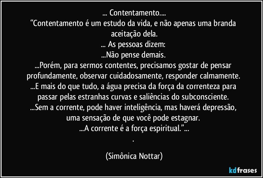 ... Contentamento...
“Contentamento é um estudo da vida, e não apenas uma branda aceitação dela.
... As pessoas dizem: 
...Não pense demais. 
...Porém, para sermos contentes, precisamos gostar de pensar profundamente, observar cuidadosamente, responder calmamente. 
...E mais do que tudo, a água precisa da força da correnteza para passar pelas estranhas curvas e saliências do subconsciente. 
...Sem a corrente, pode haver inteligência, mas haverá depressão, uma sensação de que você pode estagnar. 
...A corrente é a força espiritual.”...
. (Simônica Nottar)