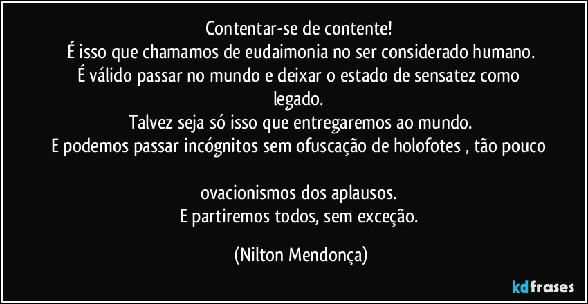 Contentar-se de contente! 
É isso que chamamos de eudaimonia no ser considerado humano.
É válido passar no mundo e deixar o estado de sensatez como legado. 
Talvez seja só isso que entregaremos ao mundo.
E podemos passar incógnitos sem ofuscação de holofotes , tão pouco 
ovacionismos dos aplausos. 
E partiremos todos, sem exceção. (Nilton Mendonça)