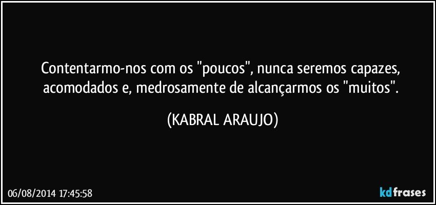 Contentarmo-nos com os "poucos", nunca seremos capazes, acomodados e, medrosamente de alcançarmos os "muitos". (KABRAL ARAUJO)