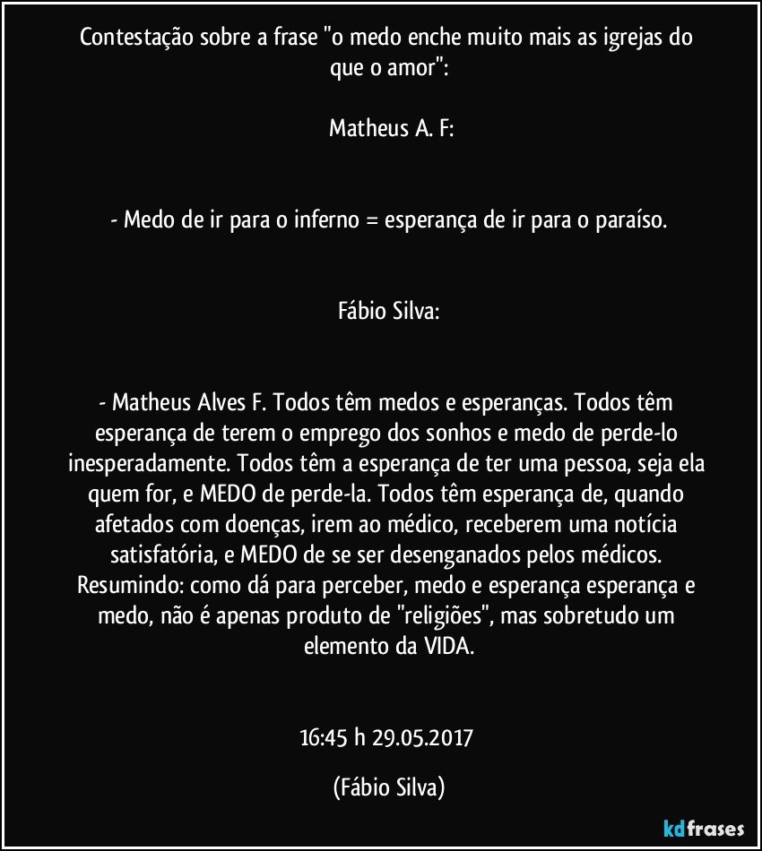 Contestação sobre a frase "o medo enche muito mais as igrejas do que o amor":

  Matheus A. F:


- Medo de ir para o inferno = esperança de ir para o paraíso.


Fábio Silva:


- Matheus Alves F.  Todos têm medos e esperanças. Todos têm esperança de terem o emprego dos sonhos e medo de perde-lo inesperadamente. Todos têm a esperança de ter uma pessoa, seja ela quem for, e MEDO de perde-la. Todos têm esperança de, quando afetados com doenças, irem ao médico, receberem uma notícia satisfatória, e MEDO de se ser desenganados pelos médicos. Resumindo: como dá para perceber, medo e esperança esperança e medo, não é apenas produto de "religiões", mas sobretudo um elemento da VIDA.


16:45 h 29.05.2017 (Fábio Silva)