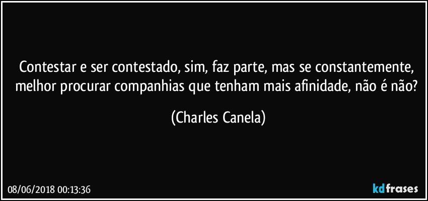 Contestar e ser contestado, sim, faz parte, mas se constantemente, melhor procurar companhias que tenham mais afinidade, não é não? (Charles Canela)