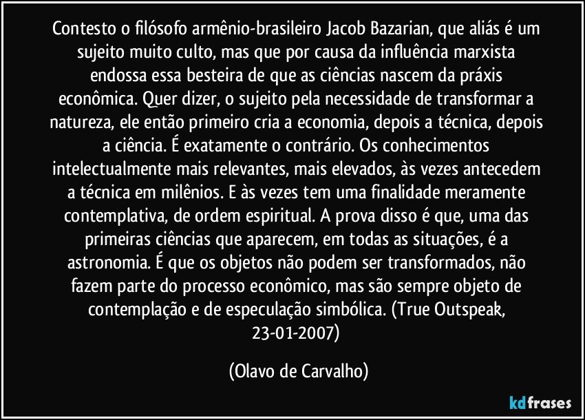 Contesto o filósofo armênio-brasileiro Jacob Bazarian, que aliás é um sujeito muito culto, mas que por causa da influência marxista endossa essa besteira de que as ciências nascem da práxis econômica. Quer dizer, o sujeito pela necessidade de transformar a natureza, ele então primeiro cria a economia, depois a técnica, depois a ciência. É exatamente o contrário. Os conhecimentos intelectualmente mais relevantes, mais elevados, às vezes antecedem a técnica em milênios. E às vezes tem uma finalidade meramente contemplativa, de ordem espiritual. A prova disso é que, uma das primeiras ciências que aparecem, em todas as situações, é a astronomia. É que os objetos não podem ser transformados, não fazem parte do processo econômico, mas são sempre objeto de contemplação e de especulação simbólica. (True Outspeak, 23-01-2007) (Olavo de Carvalho)