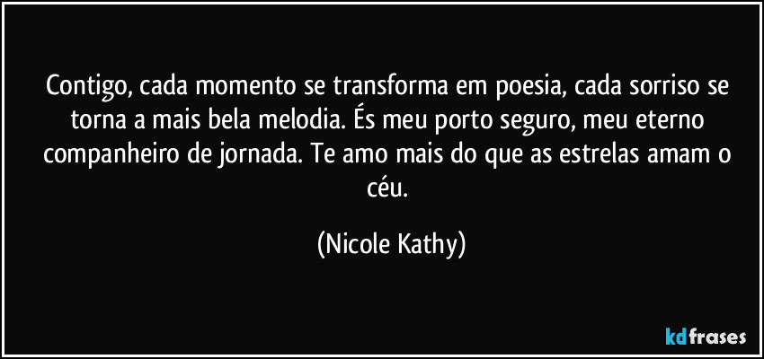 Contigo, cada momento se transforma em poesia, cada sorriso se torna a mais bela melodia. És meu porto seguro, meu eterno companheiro de jornada. Te amo mais do que as estrelas amam o céu. (Nicole Kathy)