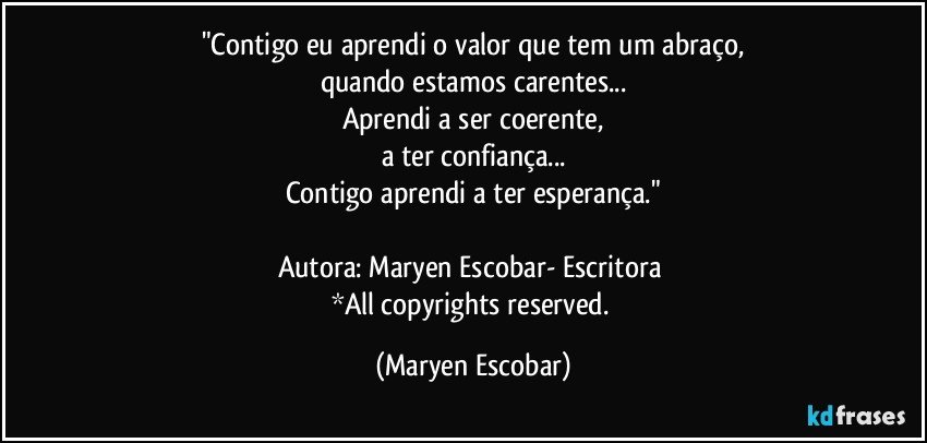 "Contigo eu aprendi o valor que tem um abraço,
quando estamos carentes...
Aprendi a ser coerente,
a ter confiança...
Contigo aprendi a ter esperança."

Autora: Maryen Escobar- Escritora 
*All copyrights reserved. (Maryen Escobar)