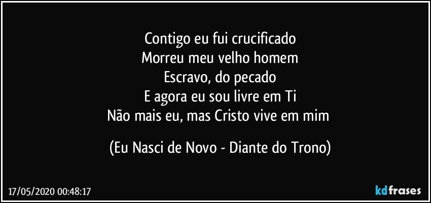 Contigo eu fui crucificado
Morreu meu velho homem
Escravo, do pecado
E agora eu sou livre em Ti
Não mais eu, mas Cristo vive em mim (Eu Nasci de Novo - Diante do Trono)