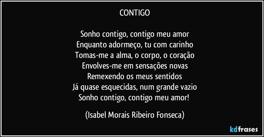 CONTIGO

Sonho contigo, contigo meu amor
Enquanto adormeço, tu com carinho
Tomas-me a alma, o corpo, o coração
Envolves-me em sensações novas
Remexendo os meus sentidos
Já quase esquecidas, num grande vazio
Sonho contigo, contigo meu amor! (Isabel Morais Ribeiro Fonseca)