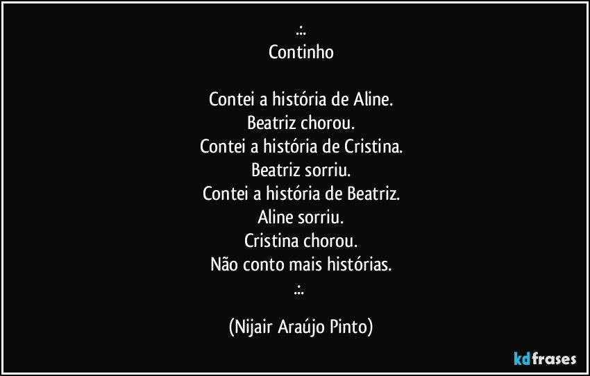 .:.
Continho

Contei a história de Aline.
Beatriz chorou.
Contei a história de Cristina.
Beatriz sorriu.
Contei a história de Beatriz.
Aline sorriu.
Cristina chorou.
Não conto mais histórias.
.:. (Nijair Araújo Pinto)