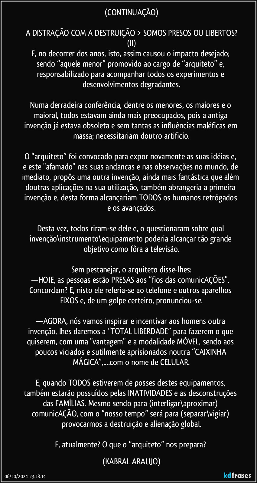 (CONTINUAÇÃO)

A DISTRAÇÃO COM A DESTRUIÇÃO > SOMOS PRESOS OU LIBERTOS?
(II)
E, no decorrer dos anos, isto, assim causou o impacto desejado; sendo “aquele menor” promovido ao cargo de “arquiteto” e, responsabilizado para acompanhar todos os experimentos e desenvolvimentos degradantes.

Numa derradeira conferência, dentre os menores, os maiores e o maioral, todos estavam ainda mais preocupados, pois a antiga invenção já estava obsoleta e sem tantas as influências maléficas em massa; necessitariam doutro artificio.

O “arquiteto” foi convocado para expor novamente as suas idéias e, e este "afamado" nas suas andanças e nas observações no mundo, de imediato, propôs uma outra invenção, ainda mais fantástica que além doutras aplicações na sua utilização, também abrangeria a primeira invenção e, desta forma alcançariam TODOS os humanos retrógados e os avançados.

Desta vez, todos riram-se dele e, o questionaram sobre qual invenção\instrumento\equipamento poderia alcançar tão grande objetivo como fôra a televisão.

Sem pestanejar, o arquiteto disse-lhes:
—HOJE, as pessoas estão PRESAS aos “fios das comunicAÇÕES”. Concordam? E, nisto ele referia-se ao telefone e outros aparelhos FIXOS e, de um golpe certeiro, pronunciou-se.

—AGORA, nós vamos inspirar e incentivar aos homens outra invenção, lhes daremos a “TOTAL LIBERDADE” para fazerem o que quiserem, com uma "vantagem" e a modalidade MÓVEL, sendo aos poucos viciados e sutilmente aprisionados noutra “CAIXINHA MÁGICA”,...com o nome de CELULAR.

E, quando TODOS estiverem de posses destes equipamentos, também estarão possuídos pelas INATIVIDADES e as desconstruções das FAMÍLIAS. Mesmo sendo para (interligar\aproximar) comunicAÇÃO, com o “nosso tempo” será para (separar\vigiar) provocarmos a destruição e alienação global.

E, atualmente? O que o “arquiteto” nos prepara? (KABRAL ARAUJO)