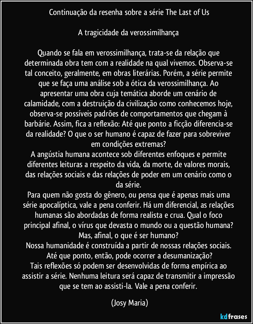 Continuação da resenha sobre a série The Last of Us

A tragicidade da verossimilhança 

Quando se fala em verossimilhança, trata-se da relação que determinada obra tem com a realidade na qual vivemos. Observa-se tal conceito, geralmente, em obras literárias. Porém, a série permite que se faça uma análise sob a ótica da verossimilhança. Ao apresentar uma obra cuja temática aborde um cenário de calamidade, com a destruição da civilização como conhecemos hoje, observa-se possíveis padrões de comportamentos que chegam à barbárie. Assim, fica a reflexão: Até que ponto a ficção diferencia-se da realidade? O que o ser humano é capaz de fazer para sobreviver em condições extremas? 
A angústia humana acontece sob diferentes enfoques e permite diferentes leituras a respeito da vida, da morte, de valores morais, das relações sociais e das relações de poder em um cenário como o da série. 
Para quem não gosta do gênero, ou pensa que é apenas mais uma série apocalíptica, vale a pena conferir. Há um diferencial, as relações humanas são abordadas de forma realista e crua. Qual o foco principal afinal, o vírus que devasta o mundo ou a questão humana? Mas, afinal, o que é ser humano? 
Nossa humanidade é construída a partir de nossas relações sociais. Até que ponto, então, pode ocorrer a desumanização?
Tais reflexões só podem ser desenvolvidas de forma empírica ao assistir a série. Nenhuma leitura será capaz de transmitir a impressão que se tem ao assisti-la. Vale a pena conferir. (Josy Maria)