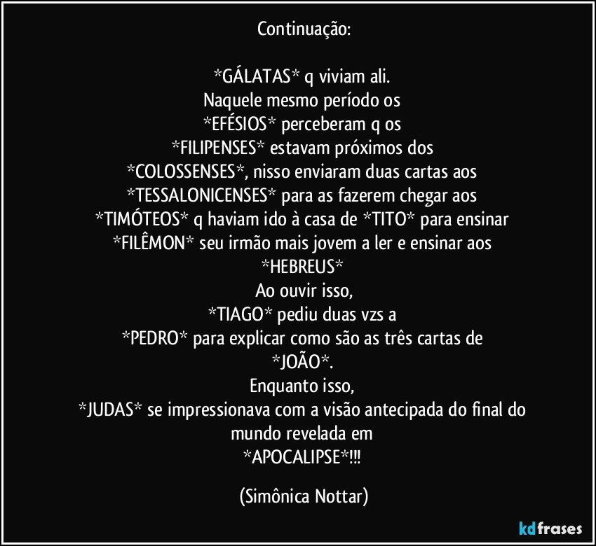 Continuação:

*GÁLATAS* q viviam ali. 
Naquele mesmo período os 
*EFÉSIOS* perceberam q os 
*FILIPENSES* estavam próximos dos 
*COLOSSENSES*, nisso enviaram duas cartas aos 
*TESSALONICENSES* para as fazerem chegar aos 
*TIMÓTEOS* q haviam ido à casa de *TITO* para ensinar 
*FILÊMON* seu irmão mais jovem a ler e ensinar aos 
*HEBREUS* 
Ao ouvir isso,
*TIAGO* pediu duas vzs a 
*PEDRO* para explicar como são as três cartas de 
*JOÃO*. 
Enquanto isso, 
*JUDAS* se impressionava com a visão antecipada do final do mundo revelada em 
*APOCALIPSE*!!! (Simônica Nottar)