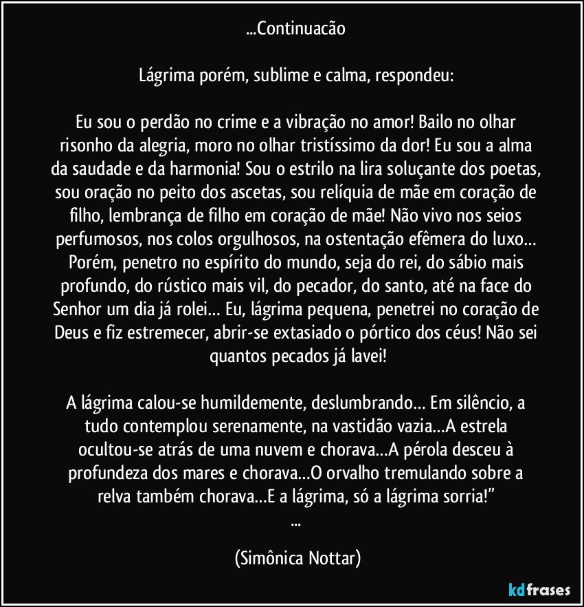 ...Continuacão 

Lágrima porém, sublime e calma, respondeu: 

Eu sou o perdão no crime e a vibração no amor! Bailo no olhar risonho da alegria, moro no olhar tristíssimo da dor! Eu sou a alma da saudade e da harmonia! Sou o estrilo na lira soluçante dos poetas, sou oração no peito dos ascetas, sou relíquia de mãe em coração de filho, lembrança de filho em coração de mãe! Não vivo nos seios perfumosos, nos colos orgulhosos, na ostentação efêmera do luxo… Porém, penetro no espírito do mundo, seja do rei, do sábio mais profundo, do rústico mais vil, do pecador, do santo, até na face do Senhor um dia já rolei… Eu, lágrima pequena, penetrei no coração de Deus e fiz estremecer, abrir-se extasiado o pórtico dos céus! Não sei quantos pecados já lavei!

A lágrima calou-se humildemente, deslumbrando… Em silêncio, a tudo contemplou serenamente, na vastidão vazia…A estrela ocultou-se atrás de uma nuvem e chorava…A pérola desceu à profundeza dos mares e chorava…O orvalho tremulando sobre a relva também chorava…E a lágrima, só a lágrima sorria!” 
... (Simônica Nottar)