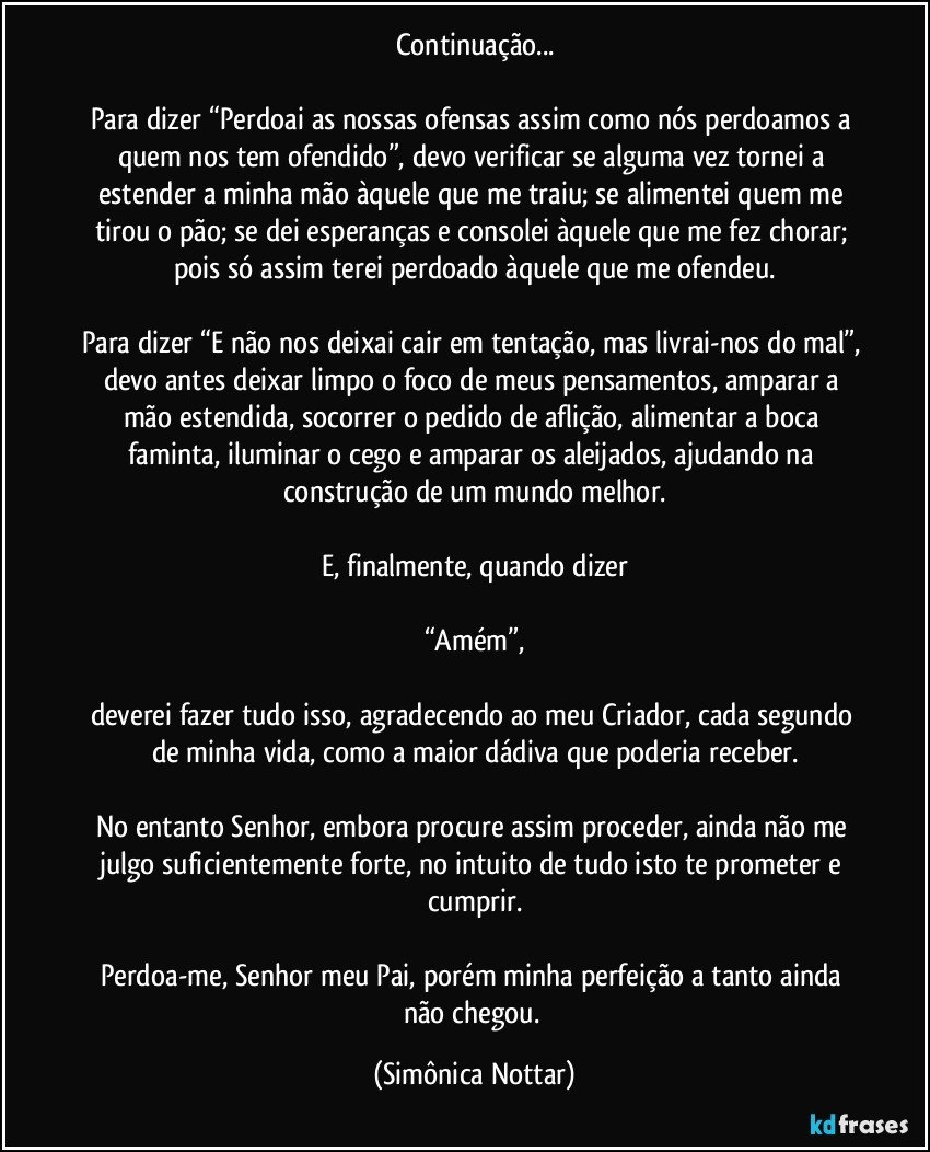 Continuação...

Para dizer “Perdoai as nossas ofensas assim como nós perdoamos a quem nos tem ofendido”, devo verificar se alguma vez tornei a estender a minha mão àquele que me traiu; se alimentei quem me tirou o pão; se dei esperanças e consolei àquele que me fez chorar; pois só assim terei perdoado àquele que me ofendeu.

Para dizer “E não nos deixai cair em tentação, mas livrai-nos do mal”, devo antes deixar limpo o foco de meus pensamentos, amparar a mão estendida, socorrer o pedido de aflição, alimentar a boca faminta, iluminar o cego e amparar os aleijados, ajudando na construção de um mundo melhor.

E, finalmente, quando dizer

“Amém”,

deverei fazer tudo isso, agradecendo ao meu Criador, cada segundo de minha vida, como a maior dádiva que poderia receber.

No entanto Senhor, embora procure assim proceder, ainda não me julgo suficientemente forte, no intuito de tudo isto te prometer e cumprir.

Perdoa-me, Senhor meu Pai, porém minha perfeição a tanto ainda não chegou. (Simônica Nottar)