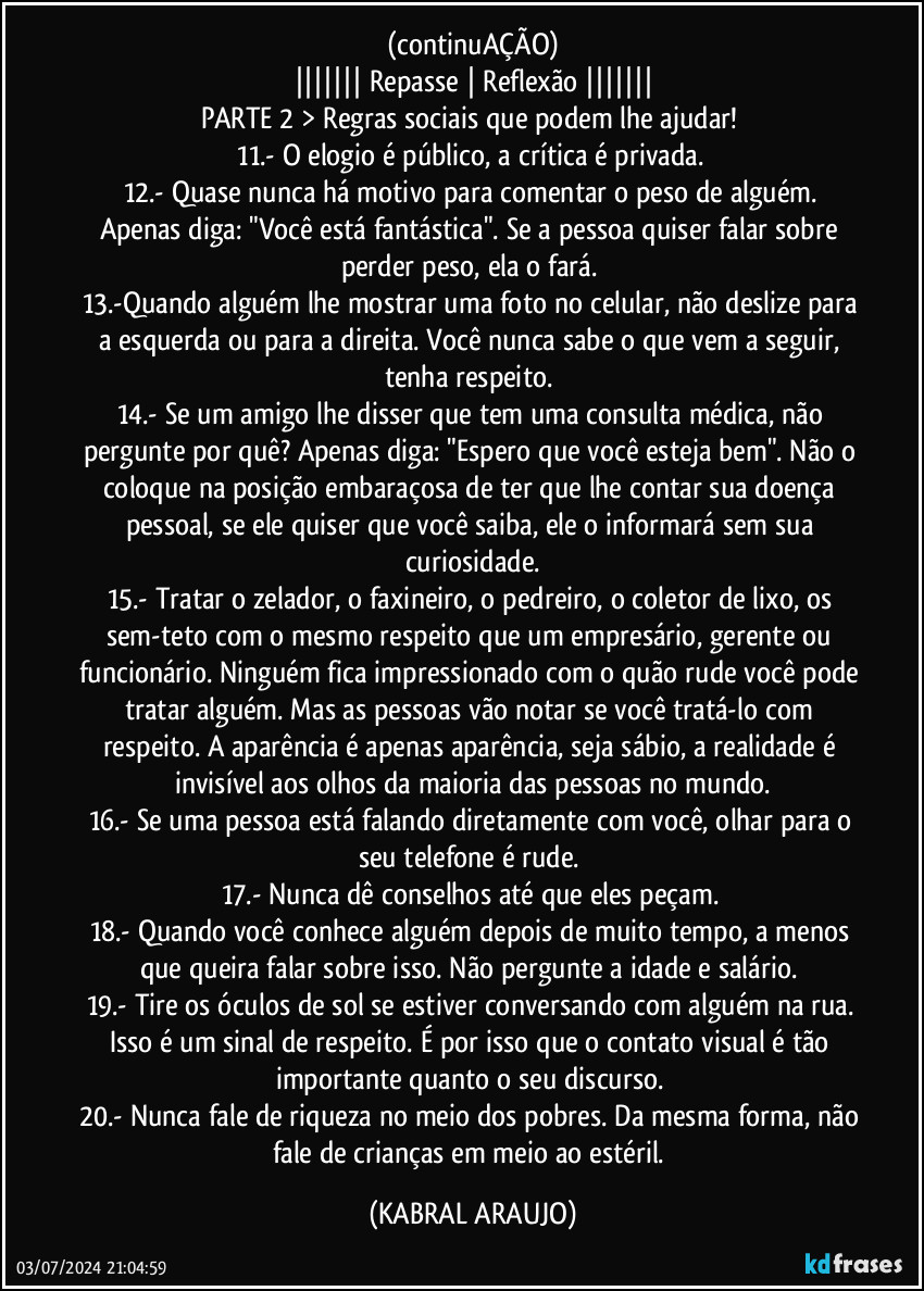 (continuAÇÃO)
||||||| Repasse | Reflexão |||||||
PARTE 2 > Regras sociais que podem lhe ajudar!  
11.- O elogio é público, a crítica é privada. 
12.- Quase nunca há motivo para comentar o peso de alguém. Apenas diga: "Você está fantástica". Se a pessoa quiser falar sobre perder peso, ela o fará. 
13.-Quando alguém lhe mostrar uma foto no celular, não deslize para a esquerda ou para a direita. Você nunca sabe o que vem a seguir, tenha respeito. 
14.- Se um amigo lhe disser que tem uma consulta médica, não pergunte por quê? Apenas diga: "Espero que você esteja bem". Não o coloque na posição embaraçosa de ter que lhe contar sua doença pessoal, se ele quiser que você saiba, ele o informará sem sua curiosidade.
15.- Tratar o zelador, o faxineiro, o pedreiro, o coletor de lixo, os sem-teto com o mesmo respeito que um empresário, gerente ou funcionário. Ninguém fica impressionado com o quão rude você pode tratar alguém. Mas as pessoas vão notar se você tratá-lo com respeito. A aparência é apenas aparência, seja sábio, a realidade é invisível aos olhos da maioria das pessoas no mundo.
16.- Se uma pessoa está falando diretamente com você, olhar para o seu telefone é rude. 
17.- Nunca dê conselhos até que eles peçam. 
18.- Quando você conhece alguém depois de muito tempo, a menos que queira falar sobre isso. Não pergunte a idade e salário. 
19.- Tire os óculos de sol se estiver conversando com alguém na rua. Isso é um sinal de respeito. É por isso que o contato visual é tão importante quanto o seu discurso. 
20.- Nunca fale de riqueza no meio dos pobres. Da mesma forma, não fale de crianças em meio ao estéril. (KABRAL ARAUJO)