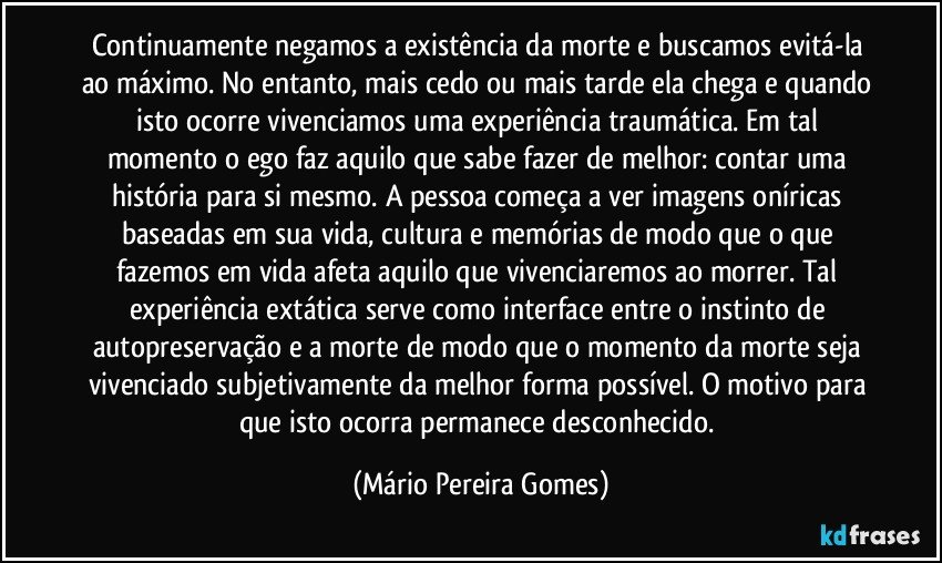 Continuamente negamos a existência da morte e buscamos evitá-la ao máximo. No entanto, mais cedo ou mais tarde ela chega e quando isto ocorre vivenciamos uma experiência traumática. Em tal momento o ego faz aquilo que sabe fazer de melhor: contar uma história para si mesmo. A pessoa começa a ver imagens oníricas baseadas em sua vida, cultura e memórias de modo que o que fazemos em vida afeta aquilo que vivenciaremos ao morrer. Tal experiência extática serve como interface entre o instinto de autopreservação e a morte de modo que o momento da morte seja vivenciado subjetivamente da melhor forma possível. O motivo para que isto ocorra permanece desconhecido. (Mário Pereira Gomes)