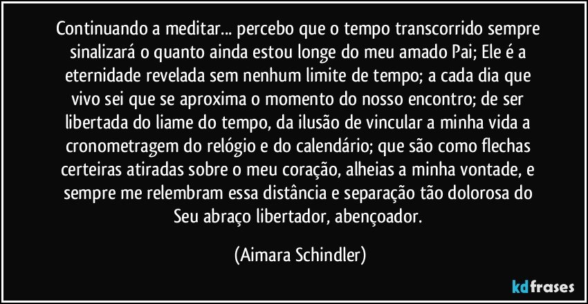 Continuando a meditar... percebo  que o tempo transcorrido sempre sinalizará o quanto ainda estou longe do meu amado Pai; Ele é a eternidade revelada sem nenhum limite de tempo; a cada dia que vivo sei que se aproxima o momento do nosso encontro; de ser libertada do liame do tempo, da ilusão de vincular a minha vida a cronometragem do relógio e do calendário;  que são como flechas certeiras atiradas sobre o meu coração, alheias a minha vontade, e sempre me relembram essa distância e separação tão dolorosa do Seu abraço libertador, abençoador. (Aimara Schindler)