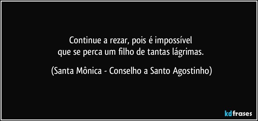 Continue a rezar, pois é impossível 
que se perca um filho de tantas lágrimas. (Santa Mônica - Conselho a Santo Agostinho)