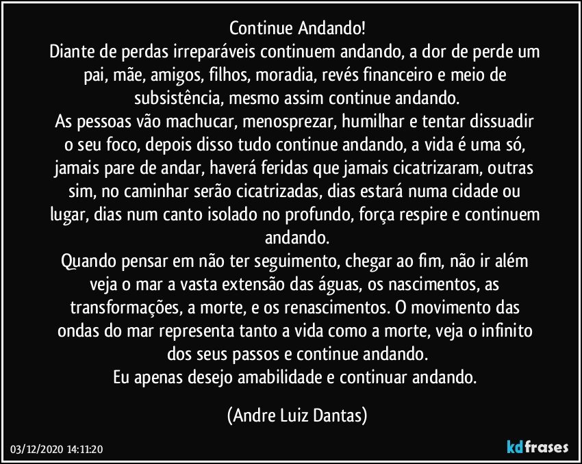 Continue Andando!
Diante de perdas irreparáveis continuem andando, a dor de perde um pai, mãe, amigos, filhos, moradia, revés financeiro e meio de subsistência, mesmo assim continue andando.
As pessoas vão machucar, menosprezar, humilhar e tentar dissuadir o seu foco, depois disso tudo continue andando, a vida é uma só, jamais pare de andar, haverá feridas que jamais cicatrizaram, outras sim, no caminhar serão cicatrizadas, dias estará numa cidade ou lugar, dias num canto isolado no profundo, força respire e continuem andando.
Quando pensar em não ter seguimento, chegar ao fim, não ir além veja o mar a vasta extensão das águas, os nascimentos, as transformações, a morte, e os renascimentos. O movimento das ondas do mar representa tanto a vida como a morte, veja o infinito dos seus passos e continue andando.
Eu apenas desejo amabilidade e continuar andando. (Andre Luiz Dantas)
