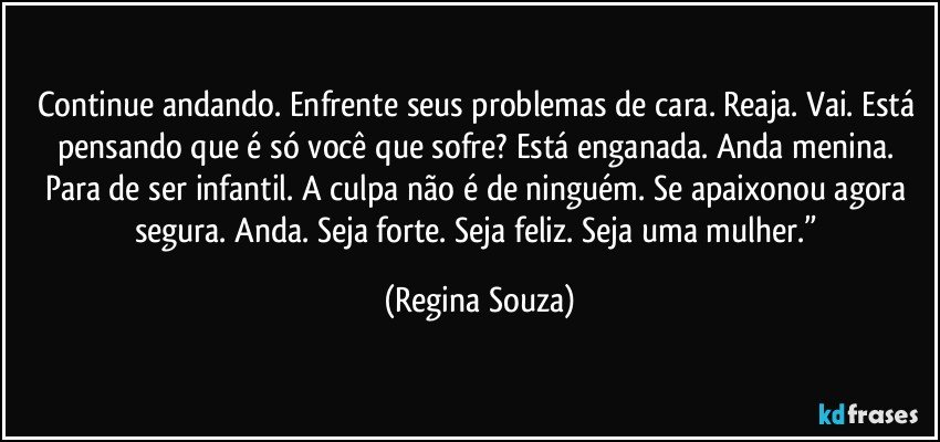 Continue andando. Enfrente seus problemas de cara. Reaja. Vai. Está pensando que é só você que sofre? Está enganada. Anda menina. Para de ser infantil. A culpa não é de ninguém. Se apaixonou agora segura. Anda. Seja forte. Seja feliz. Seja uma mulher.” (Regina Souza)