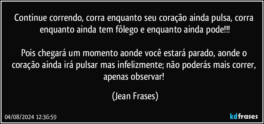 Continue correndo, corra enquanto seu coração ainda pulsa, corra enquanto ainda tem fôlego e enquanto ainda pode!!!

Pois chegará um momento aonde você estará parado, aonde o coração ainda irá pulsar mas infelizmente; não poderás mais correr, apenas observar! (Jean Frases)