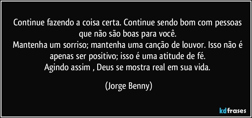 Continue fazendo a coisa certa. Continue sendo bom com pessoas que não são boas para você. 
Mantenha um sorriso; mantenha uma canção de louvor. Isso não é apenas ser positivo; isso é uma atitude de fé. 
Agindo assim , Deus se mostra real em sua vida. (Jorge Benny)