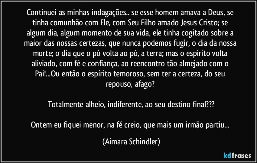 Continuei as minhas indagações..  se esse homem amava a Deus, se tinha comunhão com Ele, com Seu Filho amado Jesus Cristo; se algum dia, algum momento de sua vida, ele tinha cogitado sobre a maior das nossas certezas, que nunca podemos fugir, o dia da  nossa morte; o dia que o pó volta ao pó, a terra; mas o espírito volta aliviado, com fé e confiança, ao reencontro tão almejado com o Pai!...Ou então o espírito temoroso, sem ter a certeza, do seu repouso, afago? 

Totalmente alheio, indiferente,  ao seu destino final???

Ontem eu fiquei menor, na fé creio, que mais um irmão partiu... (Aimara Schindler)