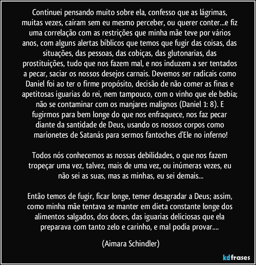 Continuei pensando muito sobre ela, confesso  que as lágrimas, muitas vezes, caíram sem eu mesmo perceber, ou querer conter...e fiz uma correlação com as restrições que minha mãe teve por vários anos, com alguns alertas bíblicos que temos que fugir das coisas, das situações, das pessoas, das cobiças, das glutonarias, das prostituições, tudo que nos fazem mal, e nos induzem a ser tentados a pecar, saciar os nossos desejos carnais. Devemos ser radicais como Daniel foi ao ter o firme propósito, decisão de não comer as finas e apetitosas iguarias do rei, nem tampouco, com o vinho que ele bebia; não se contaminar com os manjares malignos (Daniel 1: 8). E fugirmos para bem longe do que nos enfraquece, nos faz pecar diante da santidade de Deus, usando os nossos corpos como marionetes de Satanás para sermos fantoches d'Ele no inferno!

Todos nós conhecemos as nossas debilidades, o que nos fazem tropeçar uma vez, talvez, mais de uma vez, ou inúmeras vezes, eu não sei as suas, mas as minhas, eu sei demais...

Então temos de fugir, ficar longe, temer desagradar a Deus; assim, como minha mãe tentava se manter em dieta constante longe dos alimentos salgados, dos doces, das iguarias deliciosas que ela preparava com tanto zelo e carinho, e mal podia provar... (Aimara Schindler)