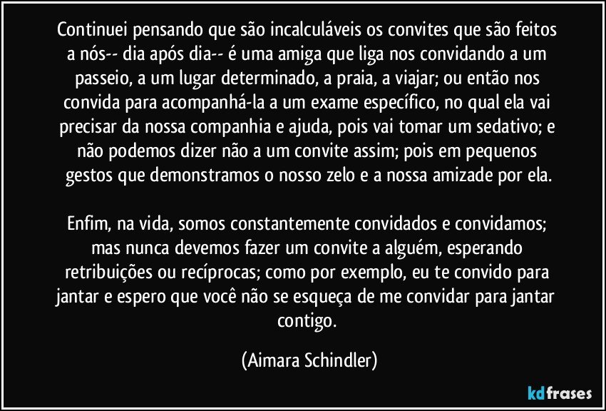 Continuei pensando que são incalculáveis os convites que são feitos a nós-- dia após dia-- é uma amiga que liga nos convidando a um passeio, a um lugar determinado, a praia, a viajar; ou então nos convida para acompanhá-la a um exame específico, no qual ela vai  precisar da nossa companhia e ajuda,  pois vai tomar um sedativo; e não podemos dizer não a um convite assim; pois em pequenos gestos que demonstramos o nosso zelo e a nossa amizade por ela.

Enfim, na vida, somos constantemente convidados e convidamos; mas nunca devemos fazer um convite a alguém, esperando retribuições ou recíprocas; como por exemplo, eu te convido para jantar e espero que você não se esqueça de me convidar para jantar contigo. (Aimara Schindler)