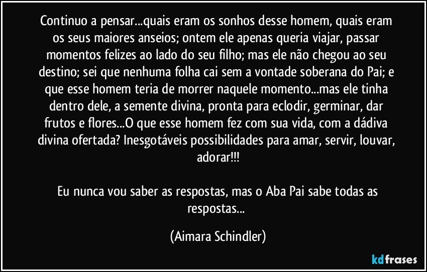 Continuo a pensar...quais eram os sonhos desse homem, quais eram os seus maiores anseios; ontem ele apenas queria viajar, passar momentos felizes ao lado do seu filho; mas ele não chegou ao seu destino; sei que nenhuma folha cai sem a vontade soberana do Pai; e que esse homem teria de morrer naquele momento...mas ele tinha dentro dele, a semente divina, pronta para eclodir, germinar, dar frutos e flores...O que esse homem fez com sua vida, com a dádiva divina ofertada? Inesgotáveis possibilidades para amar, servir, louvar, adorar!!!

 Eu nunca vou saber as respostas, mas o Aba Pai sabe todas as respostas... (Aimara Schindler)