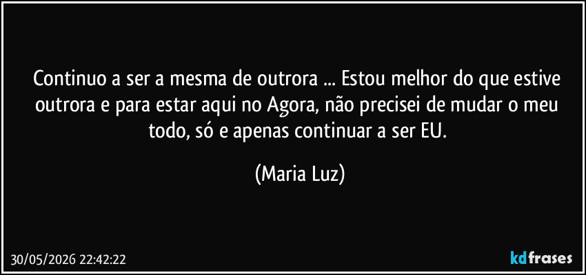 Continuo a ser a mesma de outrora ... Estou melhor do que estive outrora e para estar aqui no Agora, não precisei de mudar o meu todo, só e apenas continuar a ser EU. (Maria Luz)