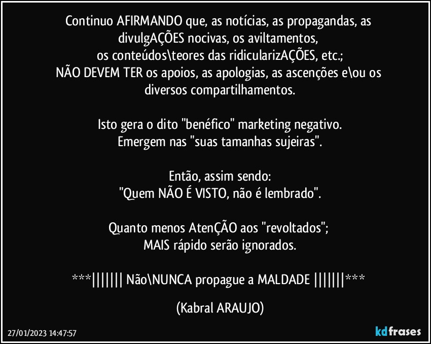 Continuo AFIRMANDO que, as notícias, as propagandas, as divulgAÇÕES nocivas, os aviltamentos, 
os conteúdos\teores das ridicularizAÇÕES, etc.;
NÃO DEVEM TER os apoios, as apologias, as ascenções e\ou os diversos compartilhamentos.

Isto gera o dito "benéfico" marketing negativo.
Emergem nas "suas tamanhas sujeiras".

Então, assim sendo:
"Quem NÃO É VISTO, não é lembrado".

Quanto menos AtenÇÃO aos "revoltados"; 
MAIS rápido serão ignorados.

***|||||||   Não\NUNCA propague a MALDADE  |||||||*** (KABRAL ARAUJO)