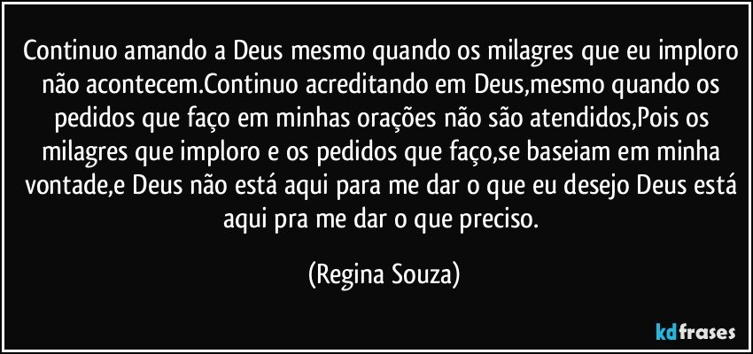 Continuo amando a Deus mesmo quando os milagres que eu imploro não acontecem.Continuo acreditando em Deus,mesmo quando os pedidos que faço em minhas orações não são atendidos,Pois os milagres que imploro e os pedidos que faço,se baseiam em minha vontade,e Deus não está aqui para me dar o que eu desejo Deus está aqui pra me dar o que preciso. (Regina Souza)