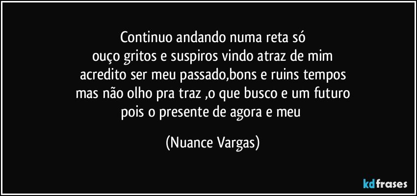 continuo andando numa reta só
ouço gritos e suspiros vindo atraz de mim
acredito ser meu passado,bons e ruins tempos
mas não olho pra traz ,o que busco e um futuro
pois o presente de agora e meu (Nuance Vargas)