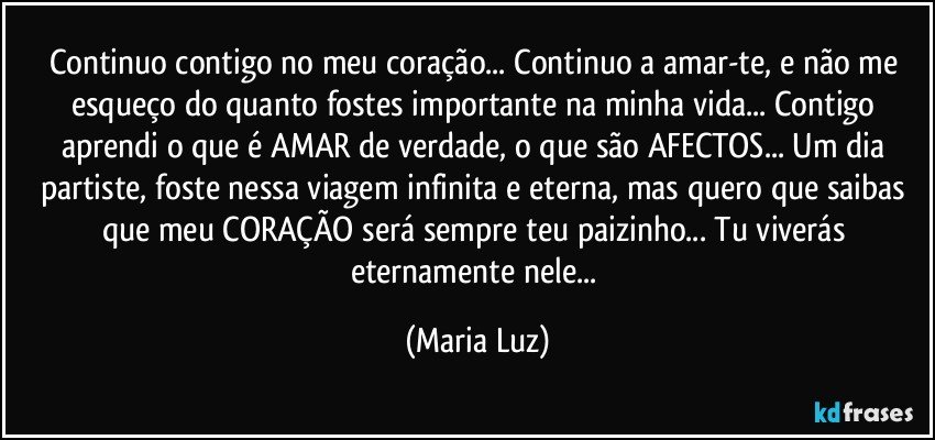 Continuo contigo no meu coração... Continuo a amar-te, e não me esqueço do quanto fostes importante na minha vida... Contigo aprendi o que é AMAR de verdade, o que são AFECTOS... Um dia partiste, foste nessa viagem infinita e eterna, mas quero que saibas que meu CORAÇÃO será sempre teu paizinho... Tu viverás eternamente nele... (Maria Luz)