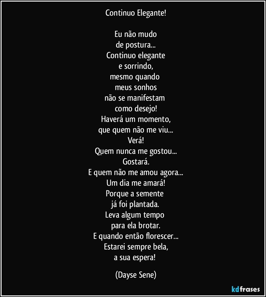 Continuo Elegante!

Eu não mudo
de postura...
Continuo elegante
e sorrindo,
mesmo quando 
meus sonhos
não se manifestam 
como desejo!
Haverá um momento,
que quem não me viu...
Verá!
Quem nunca me gostou...
Gostará.
E quem não me amou agora...
Um dia me amará!
Porque a semente 
já foi plantada.
Leva algum tempo 
para ela brotar.
E quando então florescer...
Estarei sempre bela,
a sua espera! (Dayse Sene)