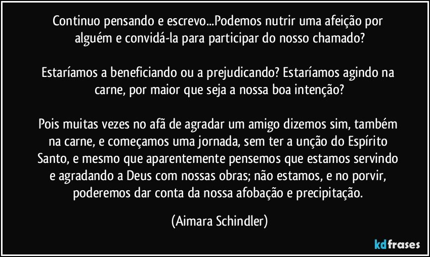 Continuo pensando e escrevo...Podemos nutrir uma afeição por alguém e convidá-la para participar do nosso chamado?

Estaríamos a beneficiando ou a prejudicando? Estaríamos agindo na carne, por maior que seja a nossa boa intenção?

Pois muitas vezes no afã de agradar um amigo dizemos sim, também na carne, e começamos uma jornada, sem ter a unção do Espírito Santo, e mesmo que aparentemente pensemos que estamos servindo e agradando a Deus com nossas obras; não estamos, e no porvir, poderemos dar conta da nossa afobação e precipitação. (Aimara Schindler)