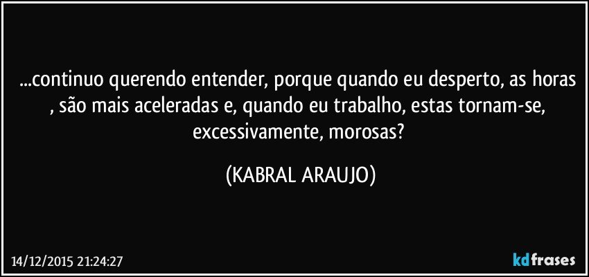 ...continuo querendo entender, porque quando eu desperto, as horas , são mais aceleradas e, quando eu trabalho, estas tornam-se, excessivamente, morosas? (KABRAL ARAUJO)