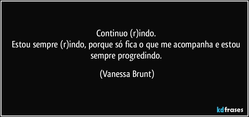 Continuo (r)indo. 
Estou sempre (r)indo, porque só fica o que me acompanha e estou sempre progredindo. (Vanessa Brunt)