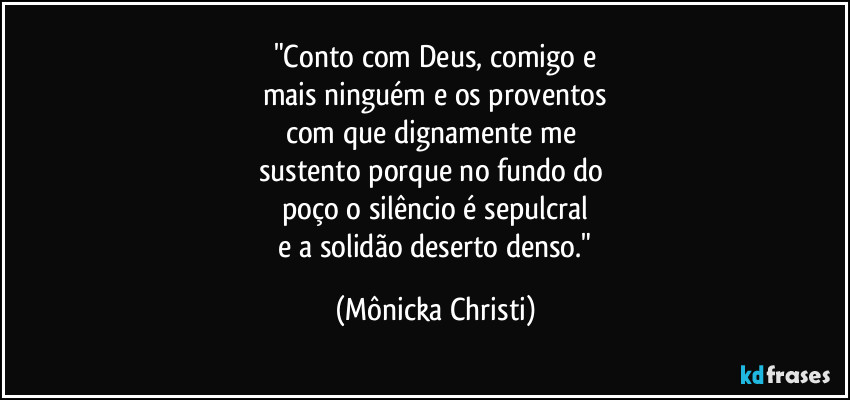 "Conto com Deus,  comigo e
mais ninguém e os proventos
com que dignamente me 
sustento porque no fundo do 
poço o silêncio é sepulcral
 e a solidão deserto denso." (Mônicka Christi)