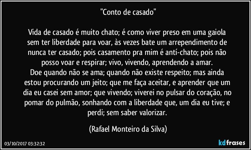 "Conto de casado"

Vida de casado é muito chato; é como viver preso em uma gaiola sem ter liberdade para voar, às vezes bate um arrependimento de nunca ter casado; pois casamento pra mim é antí-chato; pois não posso voar e respirar; vivo, vivendo, aprendendo a amar. 
Doe quando não se ama; quando não existe respeito; mas ainda estou procurando um jeito; que me faça aceitar, e aprender que um dia eu casei sem amor; que  vivendo; viverei no pulsar do coração, no pomar do pulmão, sonhando com a liberdade que, um dia eu tive; e perdi; sem saber valorizar. (Rafael Monteiro da Silva)