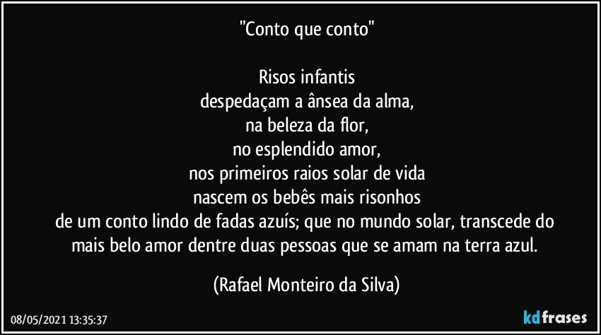 "Conto que conto"

Risos infantis
despedaçam a ânsea da alma,
na beleza da flor,
no esplendido amor,
nos primeiros raios solar de vida
nascem os bebês mais risonhos
de um conto lindo de fadas azuís; que no mundo solar, transcede do mais belo amor dentre duas pessoas que se amam na terra azul. (Rafael Monteiro da Silva)