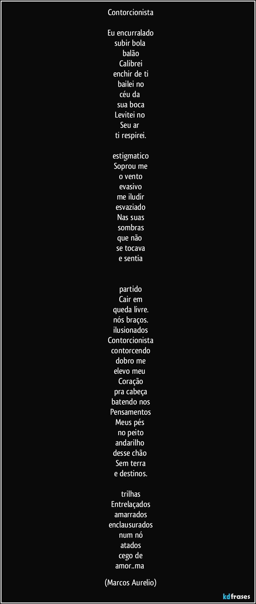 Contorcionista

Eu encurralado
subir bola 
balão
Calibrei
enchir de ti
bailei no
céu da 
sua boca
Levitei no 
Seu ar 
ti respirei.

estigmatico
Soprou  me
o vento
evasivo
me iludir
esvaziado
Nas suas
sombras
que não 
se tocava
e sentia


partido
Cair em
queda livre.
nós braços.
ilusionados
Contorcionista
contorcendo
dobro me
elevo meu 
Coração
pra cabeça
batendo nos
Pensamentos
Meus pés 
no peito
andarilho  
desse chão  
Sem terra
e destinos.

trilhas
Entrelaçados
amarrados
enclausurados
num nó
atados
cego de
amor..ma (Marcos Aurelio)